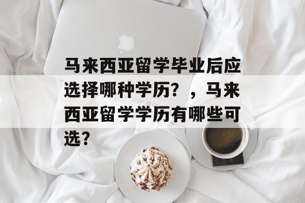 马来西亚留学毕业后应选择哪种学历?,马来西亚留学学历有哪些可选? 马来西亚留学毕业后应选择哪种学历?,马来西亚留学学历有哪些可选?