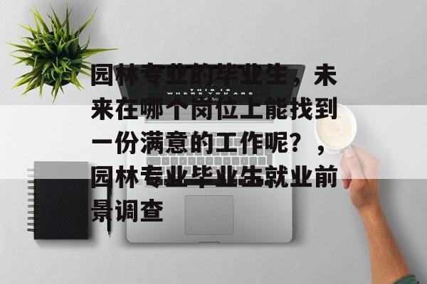 园林专业的毕业生,未来在哪个岗位上能找到一份满意的工作呢?,园林专业毕业生就业前景调查 园林专业的毕业生,未来在哪个岗位上能找到一份满意的工作呢?,园林专业毕业生就业前景调查