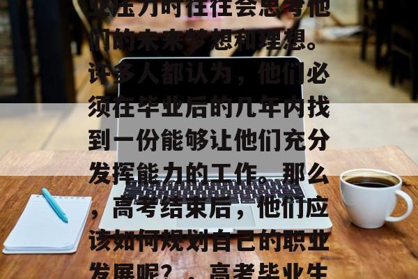 高考毕业生们在面临就业压力时往往会思考他们的未来梦想和理想。许多人都认为,他们必须在毕业后的几年内找到一份能够让他们充分发挥能力的工作。那么,高考结束后,他们应该如何规划自己的职业发展呢?,高考毕业生如何规划职业发展? 高考毕业生们在面临就业压力时往往会思考他们的未来梦想和理想。许多人都认为,他们必须在毕业后的几年内找到一份能够让他们充分发挥能力的工作。那么,高考结束后,他们应该如何规划自己的职业发展呢?,高考毕业生如何规划职业发展?