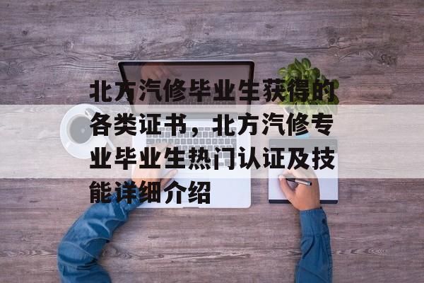 北方汽修毕业生获得的各类证书，北方汽修专业毕业生热门认证及技能详细介绍