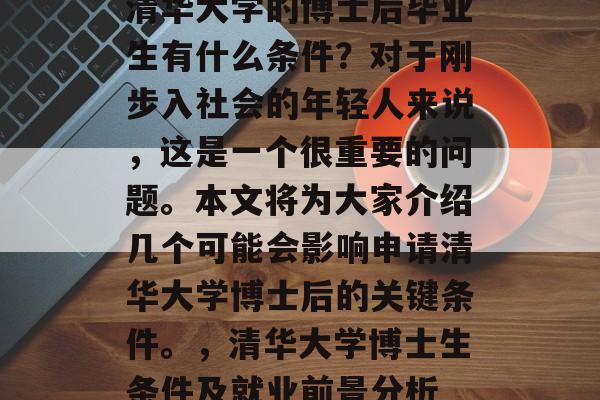 清华大学的博士后毕业生有什么条件?对于刚步入社会的年轻人来说,这是一个很重要的问题。本文将为大家介绍几个可能会影响申请清华大学博士后的关键条件。,清华大学博士生条件及就业前景分析 清华大学的博士后毕业生有什么条件?对于刚步入社会的年轻人来说,这是一个很重要的问题。本文将为大家介绍几个可能会影响申请清华大学博士后的关键条件。,清华大学博士生条件及就业前景分析