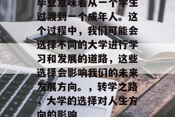 毕业意味着从一个学生过渡到一个成年人。这个过程中,我们可能会选择不同的大学进行学习和发展的道路,这些选择会影响我们的未来发展方向。,转学之路,大学的选择对人生方向的影响 毕业意味着从一个学生过渡到一个成年人。这个过程中,我们可能会选择不同的大学进行学习和发展的道路,这些选择会影响我们的未来发展方向。,转学之路,大学的选择对人生方向的影响