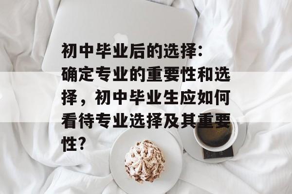 初中毕业后的选择: 确定专业的重要性和选择,初中毕业生应如何看待专业选择及其重要性? 初中毕业后的选择: 确定专业的重要性和选择,初中毕业生应如何看待专业选择及其重要性?