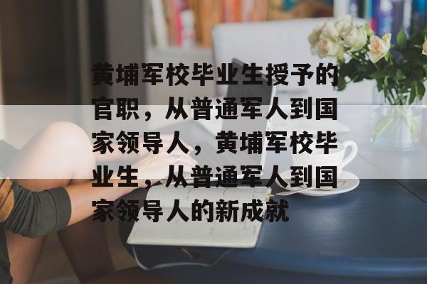 黄埔军校毕业生授予的官职，从普通军人到国家领导人，黄埔军校毕业生，从普通军人到国家领导人的新成就