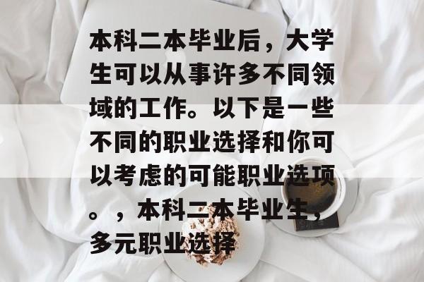 本科二本毕业后,大学生可以从事许多不同领域的工作。以下是一些不同的职业选择和你可以考虑的可能职业选项。,本科二本毕业生,多元职业选择 本科二本毕业后,大学生可以从事许多不同领域的工作。以下是一些不同的职业选择和你可以考虑的可能职业选项。,本科二本毕业生,多元职业选择
