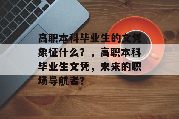 高职本科毕业生的文凭象征什么?,高职本科毕业生文凭,未来的职场导航者? 高职本科毕业生的文凭象征什么?,高职本科毕业生文凭,未来的职场导航者?
