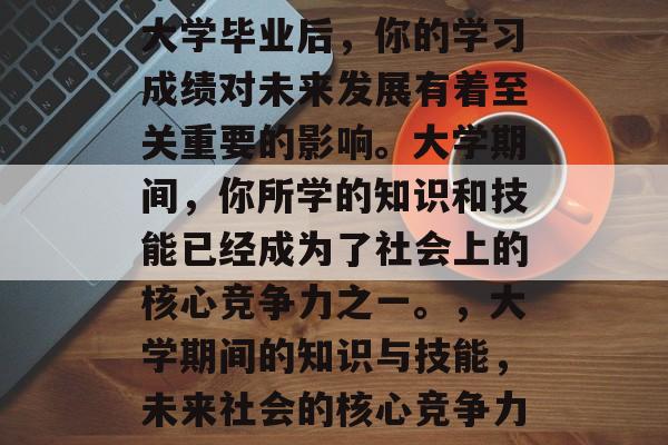 大学毕业后,你的学习成绩对未来发展有着至关重要的影响。大学期间,你所学的知识和技能已经成为了社会上的核心竞争力之一。,大学期间的知识与技能,未来社会的核心竞争力 大学毕业后,你的学习成绩对未来发展有着至关重要的影响。大学期间,你所学的知识和技能已经成为了社会上的核心竞争力之一。,大学期间的知识与技能,未来社会的核心竞争力