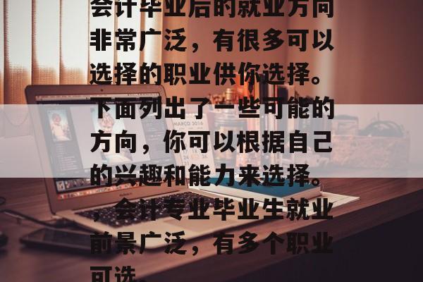 会计毕业后的就业方向非常广泛,有很多可以选择的职业供你选择。下面列出了一些可能的方向,你可以根据自己的兴趣和能力来选择。,会计专业毕业生就业前景广泛,有多个职业可选。 会计毕业后的就业方向非常广泛,有很多可以选择的职业供你选择。下面列出了一些可能的方向,你可以根据自己的兴趣和能力来选择。,会计专业毕业生就业前景广泛,有多个职业可选。