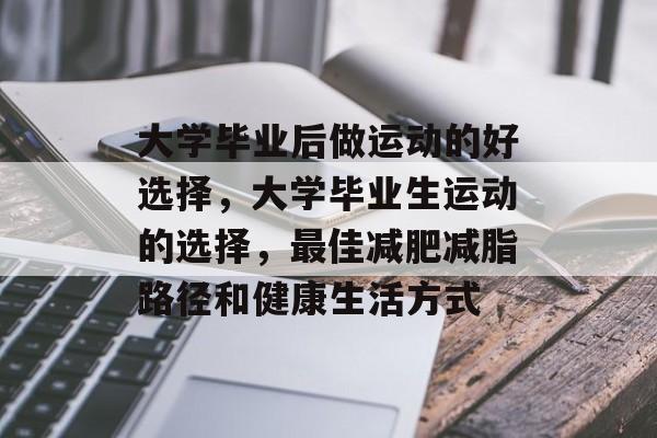 大学毕业后做运动的好选择,大学毕业生运动的选择,最佳减肥减脂路径和健康生活方式 大学毕业后做运动的好选择,大学毕业生运动的选择,最佳减肥减脂路径和健康生活方式