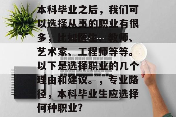 本科毕业之后,我们可以选择从事的职业有很多,比如医生、教师、艺术家、工程师等等。以下是选择职业的几个理由和建议。,专业路径,本科毕业生应选择何种职业? 本科毕业之后,我们可以选择从事的职业有很多,比如医生、教师、艺术家、工程师等等。以下是选择职业的几个理由和建议。,专业路径,本科毕业生应选择何种职业?