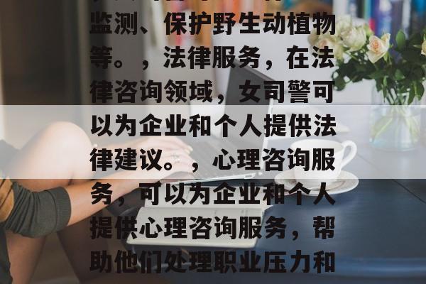 女司警毕业后能做些什么?,女司警入职后可以从事的有用工作有很多,但以下是几个最常见的,,护理,作为女司警,可以参加医疗实习、心理咨询服务、护理援助等。,环境保护,在环保执法和巡逻中,女司警可以进行环境监测、保护野生动植物等。,法律服务,在法律咨询领域,女司警可以为企业和个人提供法律建议。,心理咨询服务,可以为企业和个人提供心理咨询服务,帮助他们处理职业压力和情绪问题。,卫生保健,也可以参与卫生保健的工作,如公共卫生宣传活动或病患护理。,当然,具体的职责和工作内容可能因国家和地区的不同而有所不同。你可以根据自己的兴趣和需求来选择适合你的职业道路。 女司警毕业后能做些什么?,女司警入职后可以从事的有用工作有很多,但以下是几个最常见的,,护理,作为女司警,可以参加医疗实习、心理咨询服务、护理援助等。,环境保护,在环保执法和巡逻中,女司警可以进行环境监测、保护野生动植物等。,法律服务,在法律咨询领域,女司警可以为企业和个人提供法律建议。,心理咨询服务,可以为企业和个人提供心理咨询服务,帮助他们处理职业压力和情绪问题。,卫生保健,也可以参与卫生保健的工作,如公共卫生宣传活动或病患护理。,当然,具体的职责和工作内容可能因国家和地区的不同而有所不同。你可以根据自己的兴趣和需求来选择适合你的职业道路。