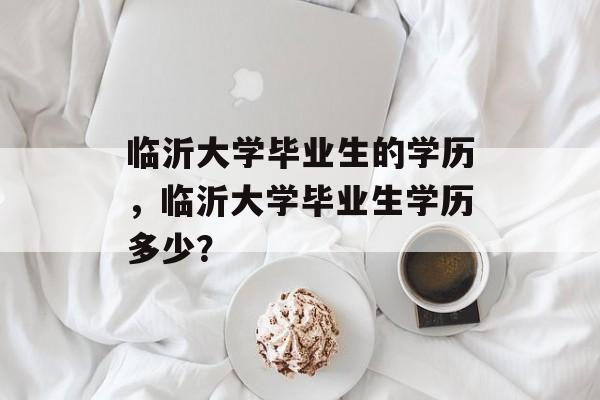 临沂大学毕业生的学历,临沂大学毕业生学历多少? 临沂大学毕业生的学历,临沂大学毕业生学历多少?
