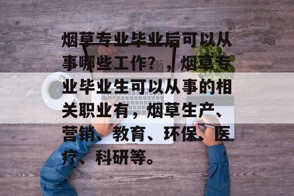 烟草专业毕业后可以从事哪些工作?,烟草专业毕业生可以从事的相关职业有,烟草生产、营销、教育、环保、医疗、科研等。 烟草专业毕业后可以从事哪些工作?,烟草专业毕业生可以从事的相关职业有,烟草生产、营销、教育、环保、医疗、科研等。