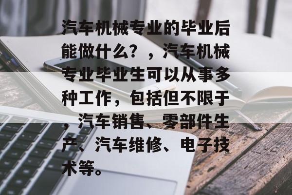 汽车机械专业的毕业后能做什么?,汽车机械专业毕业生可以从事多种工作,包括但不限于,汽车销售、零部件生产、汽车维修、电子技术等。 汽车机械专业的毕业后能做什么?,汽车机械专业毕业生可以从事多种工作,包括但不限于,汽车销售、零部件生产、汽车维修、电子技术等。