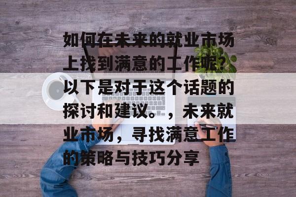 如何在未来的就业市场上找到满意的工作呢?以下是对于这个话题的探讨和建议。,未来就业市场,寻找满意工作的策略与技巧分享 如何在未来的就业市场上找到满意的工作呢?以下是对于这个话题的探讨和建议。,未来就业市场,寻找满意工作的策略与技巧分享