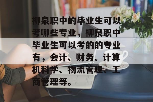 柳泉职中的毕业生可以考哪些专业，柳泉职中毕业生可以考的的专业有，会计、财务、计算机科学、物流管理、工商管理等。