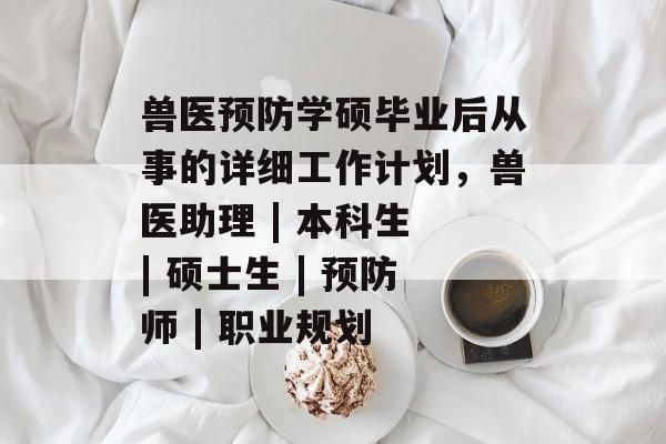 兽医预防学硕毕业后从事的详细工作计划，兽医助理 | 本科生 | 硕士生 | 预防师 | 职业规划
