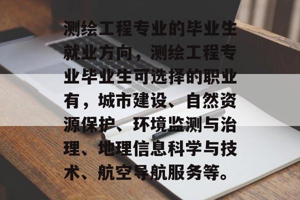 测绘工程专业的毕业生就业方向,测绘工程专业毕业生可选择的职业有,城市建设、自然资源保护、环境监测与治理、地理信息科学与技术、航空导航服务等。 测绘工程专业的毕业生就业方向,测绘工程专业毕业生可选择的职业有,城市建设、自然资源保护、环境监测与治理、地理信息科学与技术、航空导航服务等。