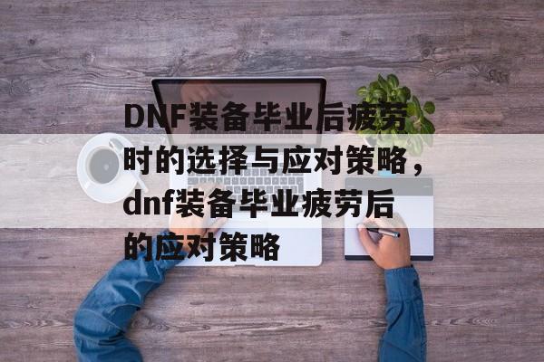 DNF装备毕业后疲劳时的选择与应对策略，dnf装备毕业疲劳后的应对策略
