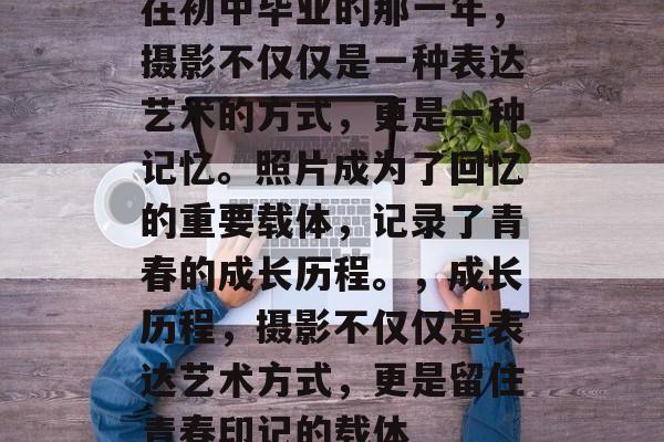 在初中毕业的那一年,摄影不仅仅是一种表达艺术的方式,更是一种记忆。照片成为了回忆的重要载体,记录了青春的成长历程。,成长历程,摄影不仅仅是表达艺术方式,更是留住青春印记的载体 在初中毕业的那一年,摄影不仅仅是一种表达艺术的方式,更是一种记忆。照片成为了回忆的重要载体,记录了青春的成长历程。,成长历程,摄影不仅仅是表达艺术方式,更是留住青春印记的载体