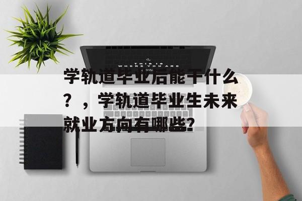 学轨道毕业后能干什么?,学轨道毕业生未来就业方向有哪些? 学轨道毕业后能干什么?,学轨道毕业生未来就业方向有哪些?