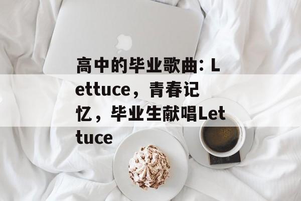 高中的毕业歌曲: Lettuce,青春记忆,毕业生献唱Lettuce 高中的毕业歌曲: Lettuce,青春记忆,毕业生献唱Lettuce