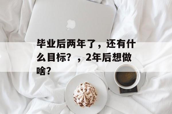毕业后两年了，还有什么目标？，2年后想做啥？