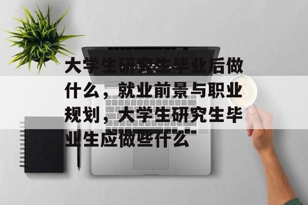 大学生研究生毕业后做什么，就业前景与职业规划，大学生研究生毕业生应做些什么