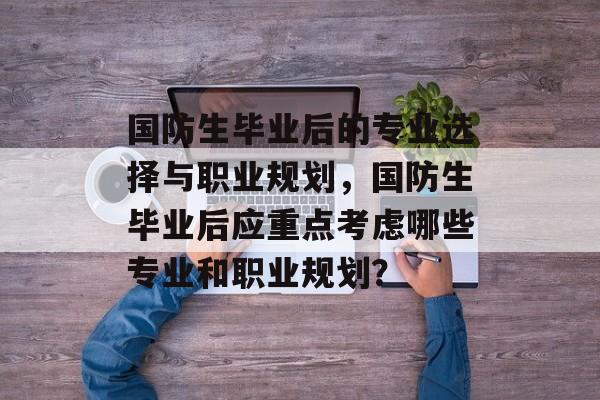 国防生毕业后的专业选择与职业规划，国防生毕业后应重点考虑哪些专业和职业规划？