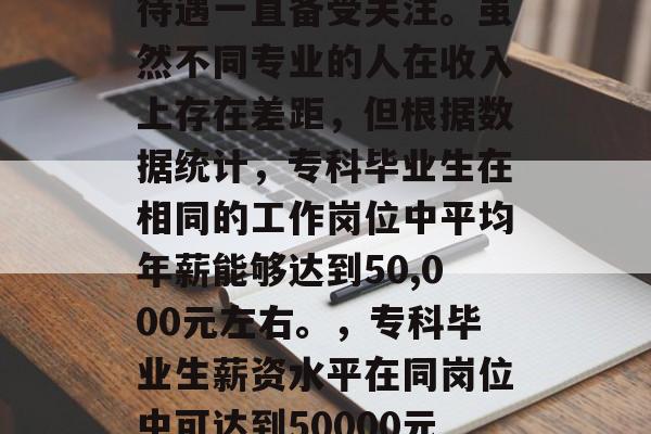 专科毕业后的就业薪资待遇一直备受关注。虽然不同专业的人在收入上存在差距,但根据数据统计,专科毕业生在相同的工作岗位中平均年薪能够达到50,000元左右。,专科毕业生薪资水平在同岗位中可达到50000元以上。 专科毕业后的就业薪资待遇一直备受关注。虽然不同专业的人在收入上存在差距,但根据数据统计,专科毕业生在相同的工作岗位中平均年薪能够达到50,000元左右。,专科毕业生薪资水平在同岗位中可达到50000元以上。