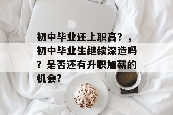 初中毕业还上职高?,初中毕业生继续深造吗?是否还有升职加薪的机会? 初中毕业还上职高?,初中毕业生继续深造吗?是否还有升职加薪的机会?