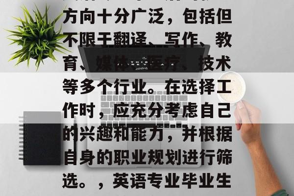英语专业毕业后的就业方向十分广泛，包括但不限于翻译、写作、教育、媒体、医疗、技术等多个行业。在选择工作时，应充分考虑自己的兴趣和能力，并根据自身的职业规划进行筛选。，英语专业毕业生的就业前景分析
