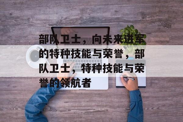 部队卫士,向未来进军的特种技能与荣誉,部队卫士,特种技能与荣誉的领航者 部队卫士,向未来进军的特种技能与荣誉,部队卫士,特种技能与荣誉的领航者