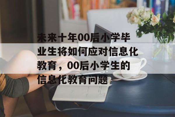 未来十年00后小学毕业生将如何应对信息化教育,00后小学生的信息化教育问题 未来十年00后小学毕业生将如何应对信息化教育,00后小学生的信息化教育问题