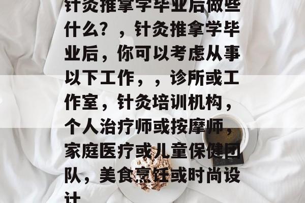 针灸推拿学毕业后做些什么?,针灸推拿学毕业后,你可以考虑从事以下工作,,诊所或工作室,针灸培训机构,个人治疗师或按摩师,家庭医疗或儿童保健团队,美食烹饪或时尚设计 针灸推拿学毕业后做些什么?,针灸推拿学毕业后,你可以考虑从事以下工作,,诊所或工作室,针灸培训机构,个人治疗师或按摩师,家庭医疗或儿童保健团队,美食烹饪或时尚设计