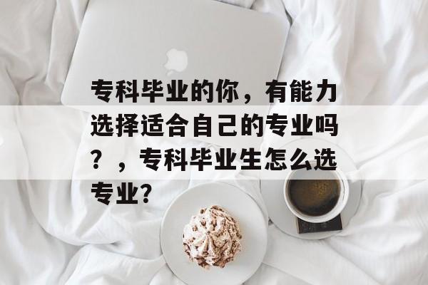 专科毕业的你，有能力选择适合自己的专业吗？，专科毕业生怎么选专业？