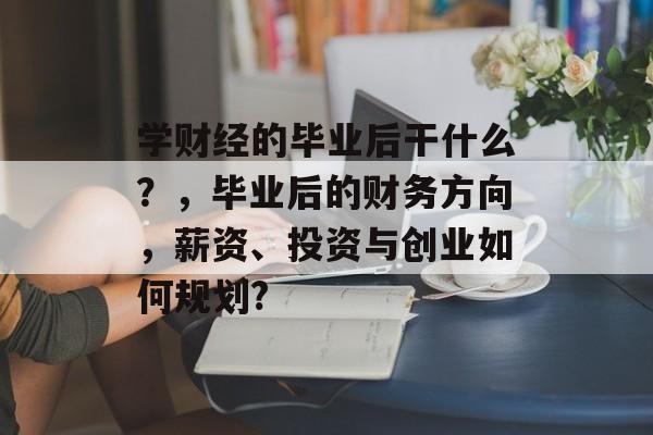 学财经的毕业后干什么？，毕业后的财务方向，薪资、投资与创业如何规划?
