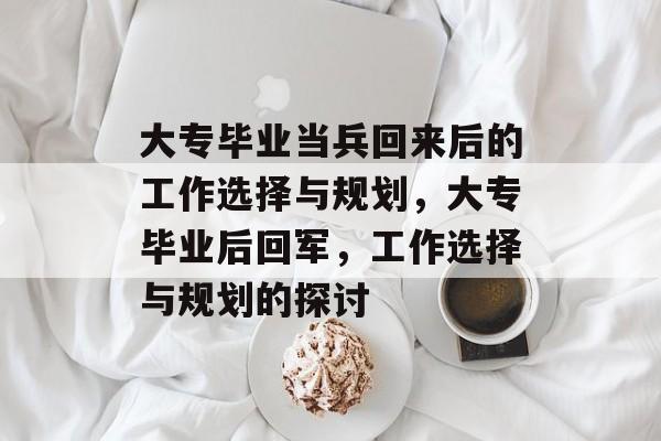 大专毕业当兵回来后的工作选择与规划,大专毕业后回军,工作选择与规划的探讨 大专毕业当兵回来后的工作选择与规划,大专毕业后回军,工作选择与规划的探讨