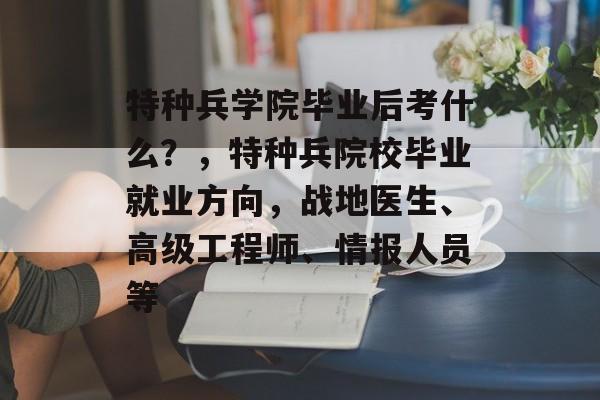 特种兵学院毕业后考什么？，特种兵院校毕业就业方向，战地医生、高级工程师、情报人员等