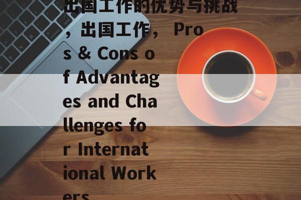 出国工作的优势与挑战，出国工作， Pros & Cons of Advantages and Challenges for International Workers