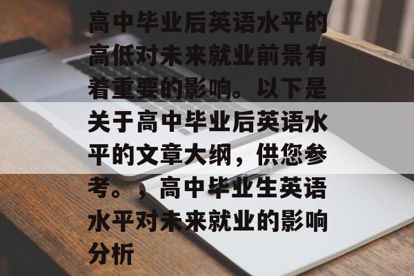 高中毕业后英语水平的高低对未来就业前景有着重要的影响。以下是关于高中毕业后英语水平的文章大纲,供您参考。,高中毕业生英语水平对未来就业的影响分析 高中毕业后英语水平的高低对未来就业前景有着重要的影响。以下是关于高中毕业后英语水平的文章大纲,供您参考。,高中毕业生英语水平对未来就业的影响分析