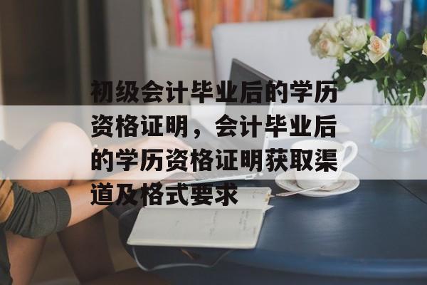 初级会计毕业后的学历资格证明，会计毕业后的学历资格证明获取渠道及格式要求