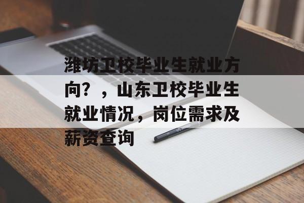 潍坊卫校毕业生就业方向？，山东卫校毕业生就业情况，岗位需求及薪资查询