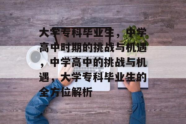 大学专科毕业生,中学高中时期的挑战与机遇,中学高中的挑战与机遇,大学专科毕业生的全方位解析 大学专科毕业生,中学高中时期的挑战与机遇,中学高中的挑战与机遇,大学专科毕业生的全方位解析