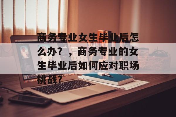 商务专业女生毕业后怎么办?,商务专业的女生毕业后如何应对职场挑战? 商务专业女生毕业后怎么办?,商务专业的女生毕业后如何应对职场挑战?