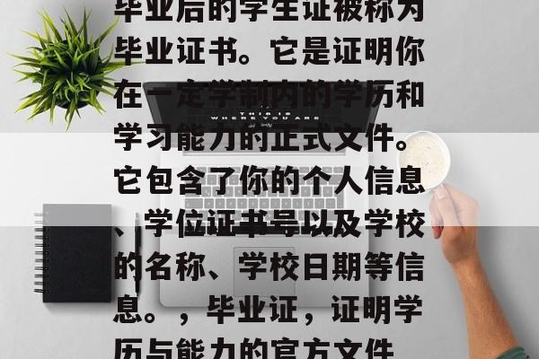 毕业后的学生证被称为毕业证书。它是证明你在一定学制内的学历和学习能力的正式文件。它包含了你的个人信息、学位证书号以及学校的名称、学校日期等信息。,毕业证,证明学历与能力的官方文件 毕业后的学生证被称为毕业证书。它是证明你在一定学制内的学历和学习能力的正式文件。它包含了你的个人信息、学位证书号以及学校的名称、学校日期等信息。,毕业证,证明学历与能力的官方文件