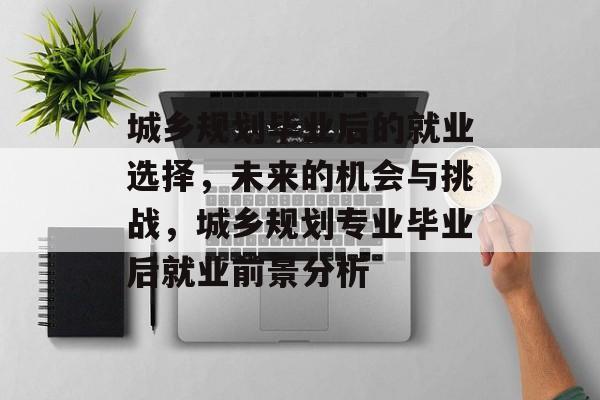 城乡规划毕业后的就业选择,未来的机会与挑战,城乡规划专业毕业后就业前景分析 城乡规划毕业后的就业选择,未来的机会与挑战,城乡规划专业毕业后就业前景分析