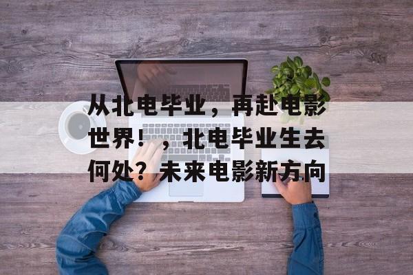 从北电毕业,再赴电影世界!,北电毕业生去何处?未来电影新方向 从北电毕业,再赴电影世界!,北电毕业生去何处?未来电影新方向
