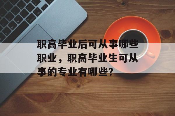 职高毕业后可从事哪些职业,职高毕业生可从事的专业有哪些? 职高毕业后可从事哪些职业,职高毕业生可从事的专业有哪些?