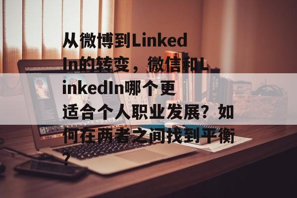 从微博到LinkedIn的转变,微信和LinkedIn哪个更适合个人职业发展?如何在两者之间找到平衡? 从微博到LinkedIn的转变,微信和LinkedIn哪个更适合个人职业发展?如何在两者之间找到平衡?